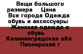 Вещи большого размера  › Цена ­ 200 - Все города Одежда, обувь и аксессуары » Женская одежда и обувь   . Калининградская обл.,Пионерский г.